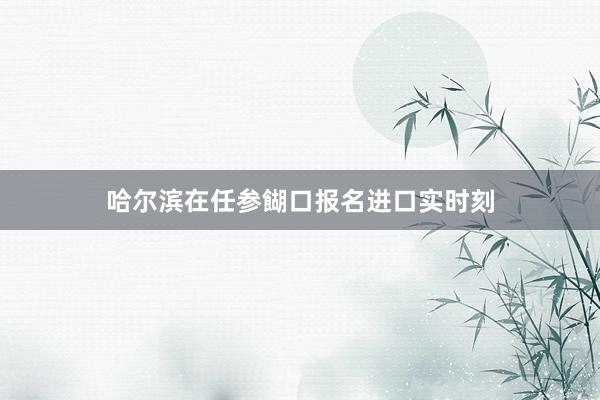 哈尔滨在任参餬口报名进口实时刻