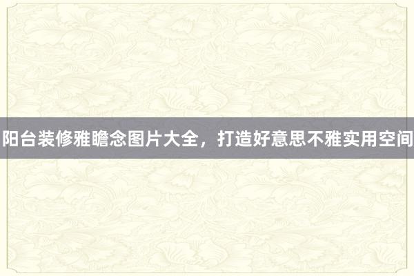 阳台装修雅瞻念图片大全，打造好意思不雅实用空间