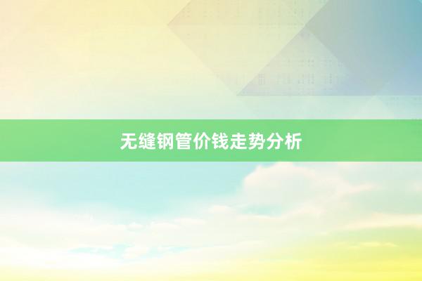 无缝钢管价钱走势分析